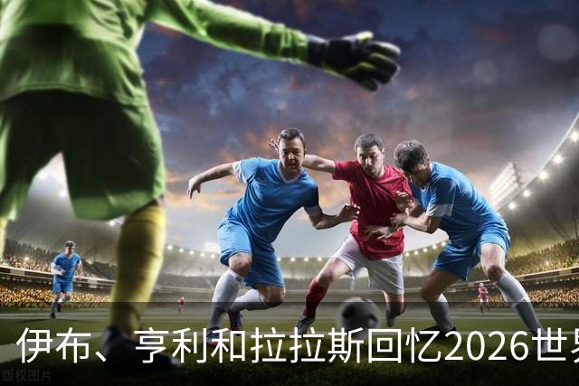 伊布、亨利和拉拉斯回忆2026世界杯：球迷、泪水与美国的重新发现