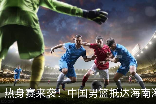 热身赛来袭！中国男篮抵达海南海口引关注 24号首战对阵喀麦隆
