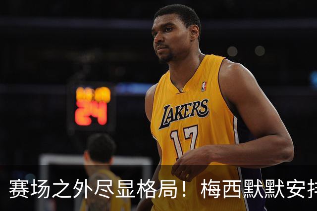 赛场之外尽显格局！梅西默默安排门票，邀请对手门将家人观战决赛