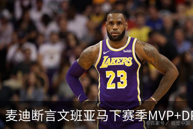麦迪断言文班亚马下赛季MVP+DPOY全都要：他将横扫联盟